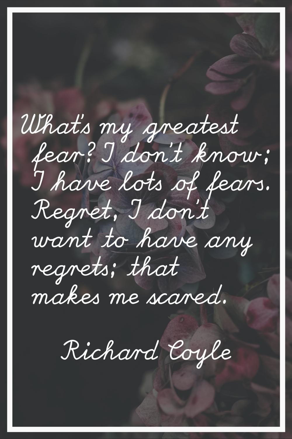 What's my greatest fear? I don't know; I have lots of fears. Regret, I don't want to have any regre