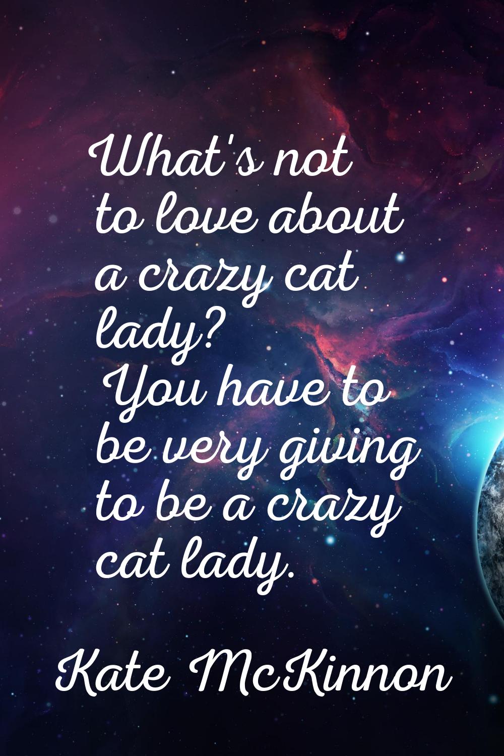 What's not to love about a crazy cat lady? You have to be very giving to be a crazy cat lady.