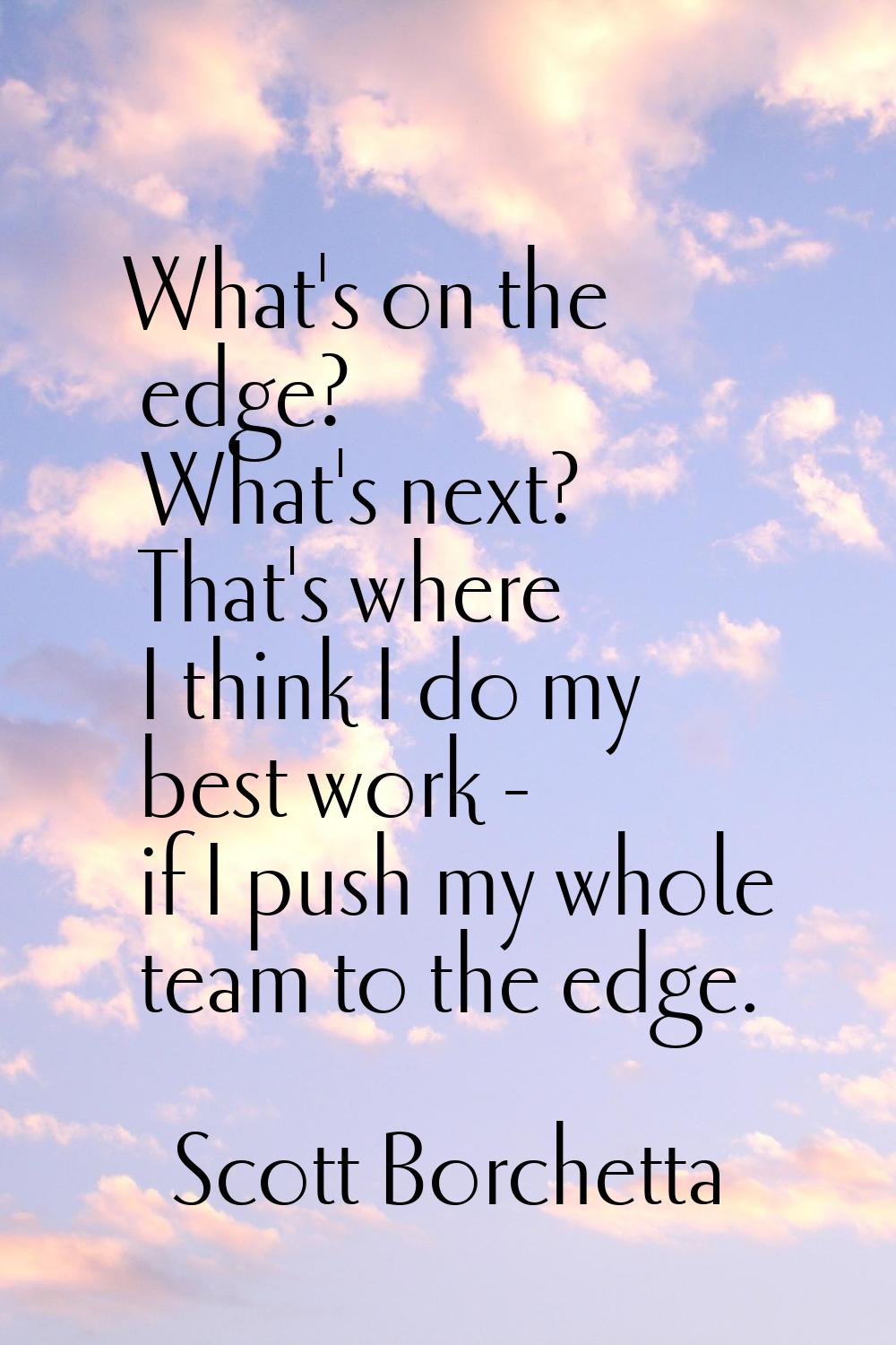 What's on the edge? What's next? That's where I think I do my best work - if I push my whole team t