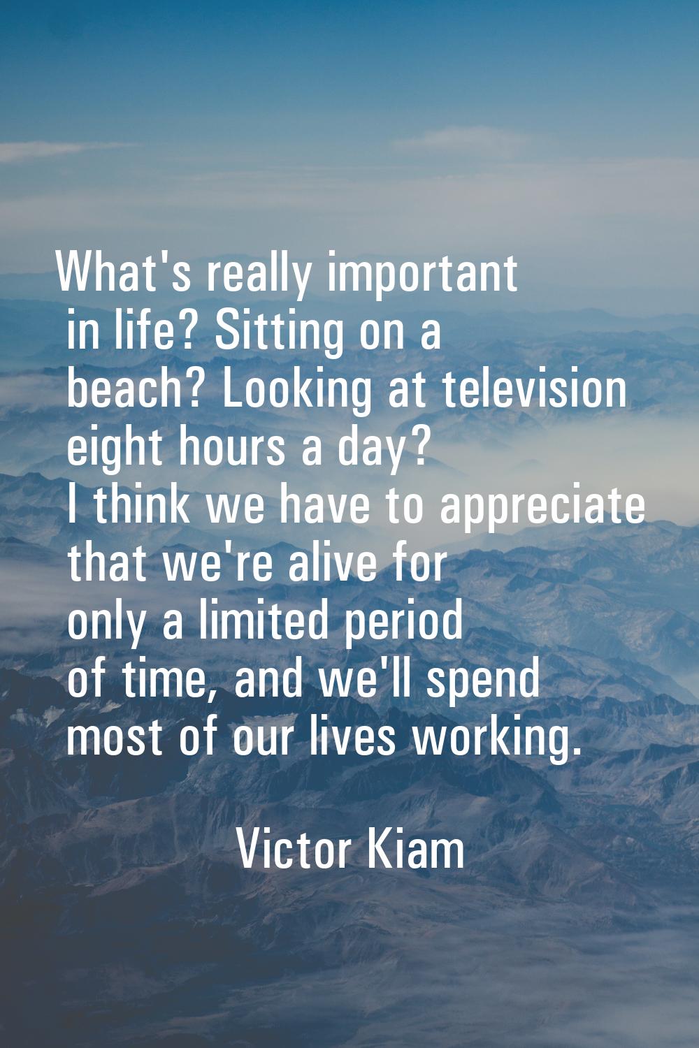 What's really important in life? Sitting on a beach? Looking at television eight hours a day? I thi