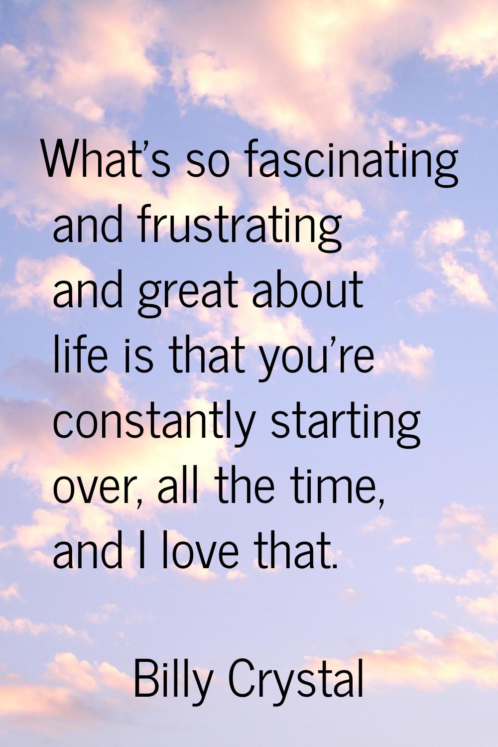 What's so fascinating and frustrating and great about life is that you're constantly starting over,