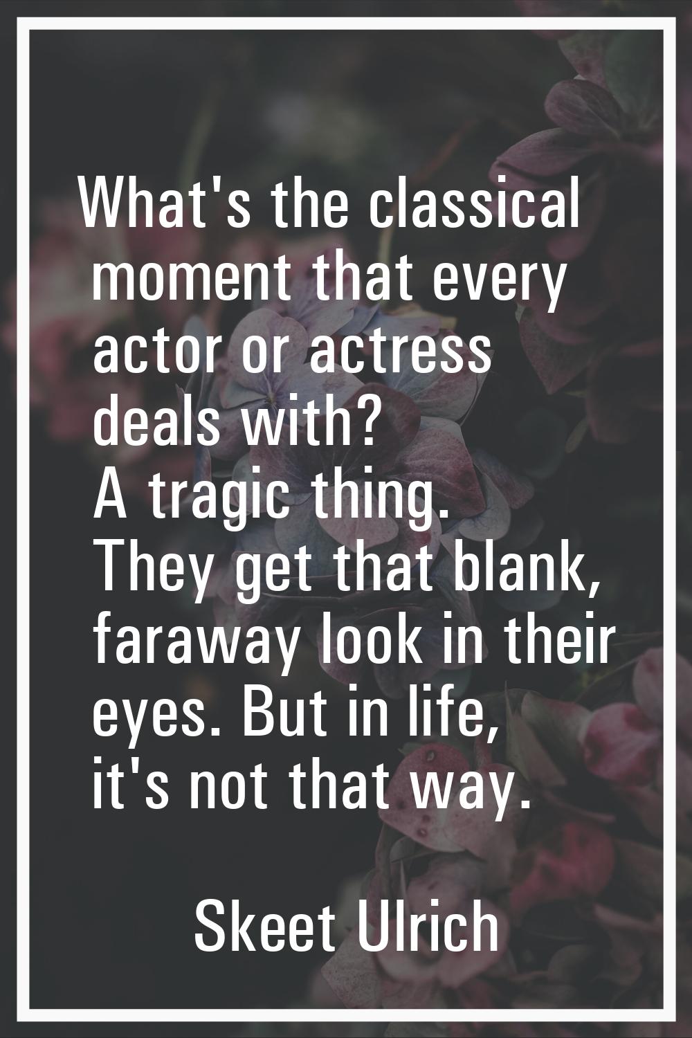 What's the classical moment that every actor or actress deals with? A tragic thing. They get that b
