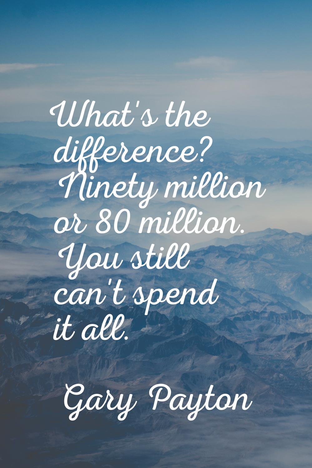 What's the difference? Ninety million or 80 million. You still can't spend it all.