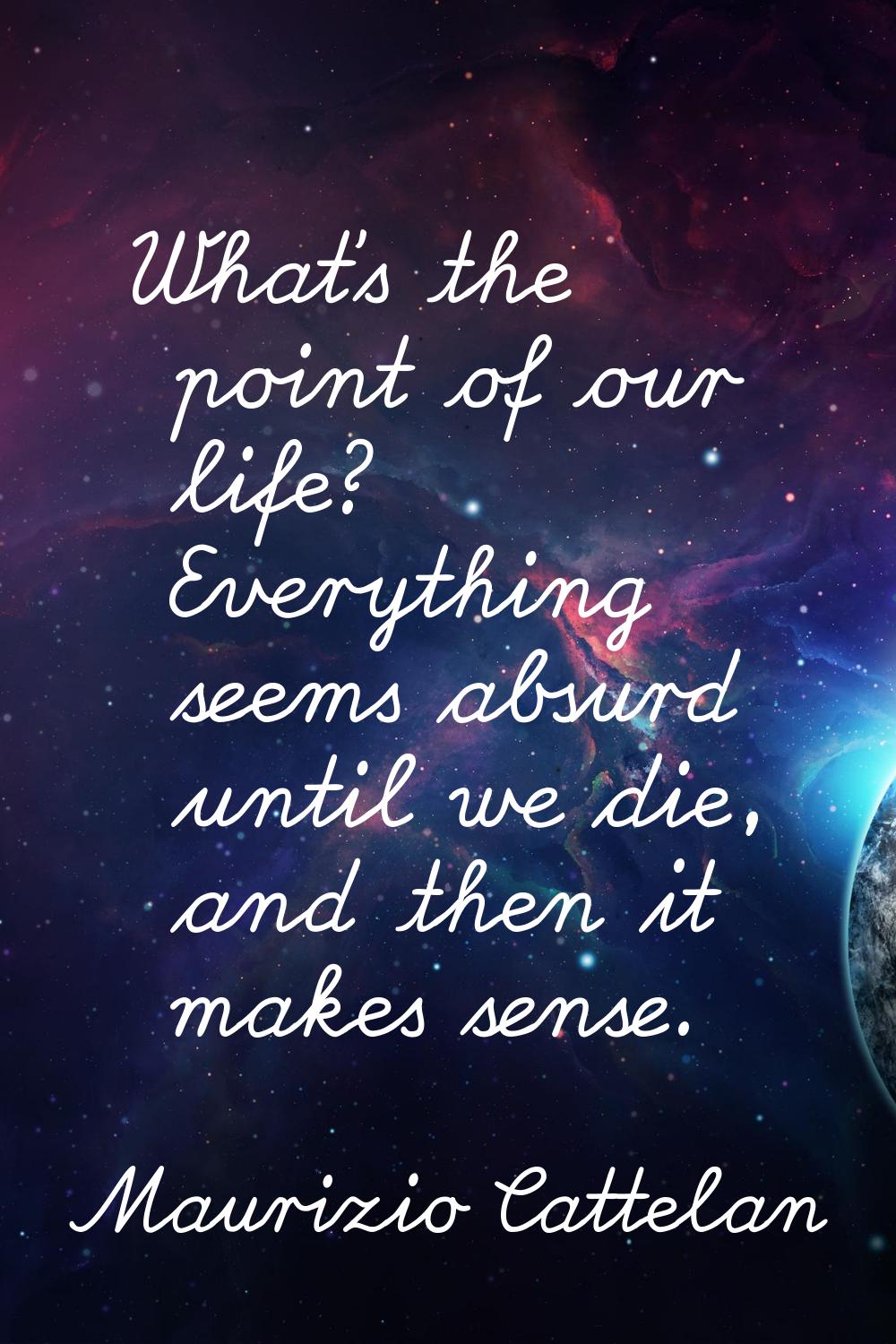 What's the point of our life? Everything seems absurd until we die, and then it makes sense.