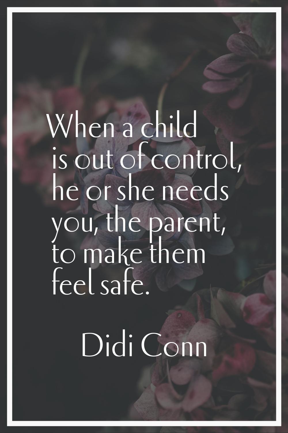 When a child is out of control, he or she needs you, the parent, to make them feel safe.