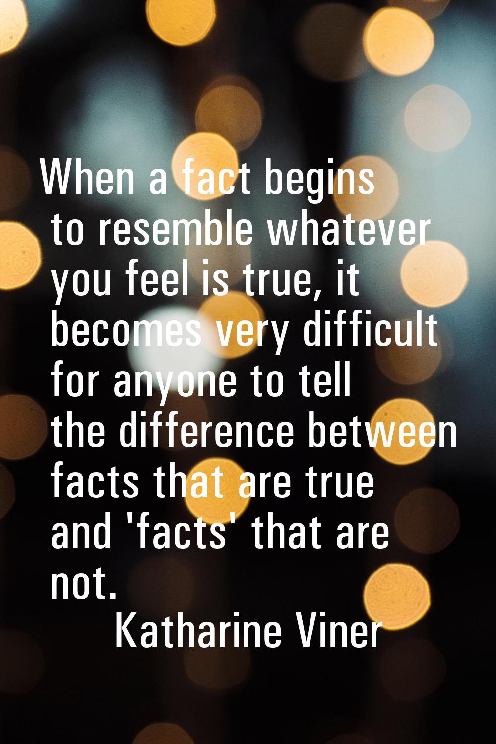 When a fact begins to resemble whatever you feel is true, it becomes very difficult for anyone to t