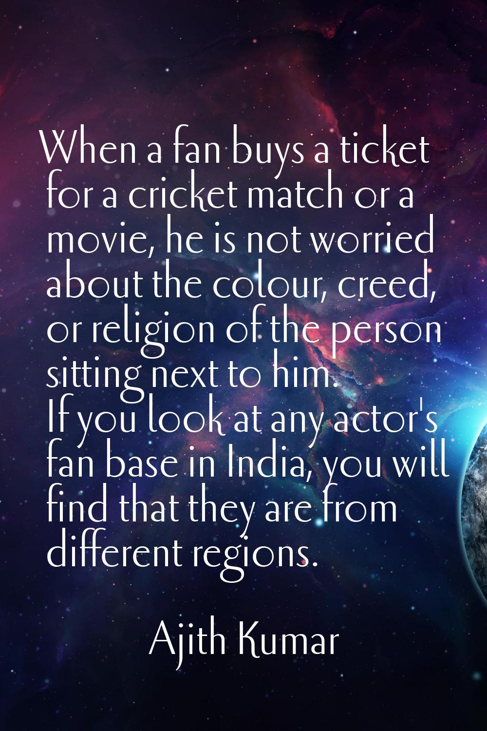 When a fan buys a ticket for a cricket match or a movie, he is not worried about the colour, creed,