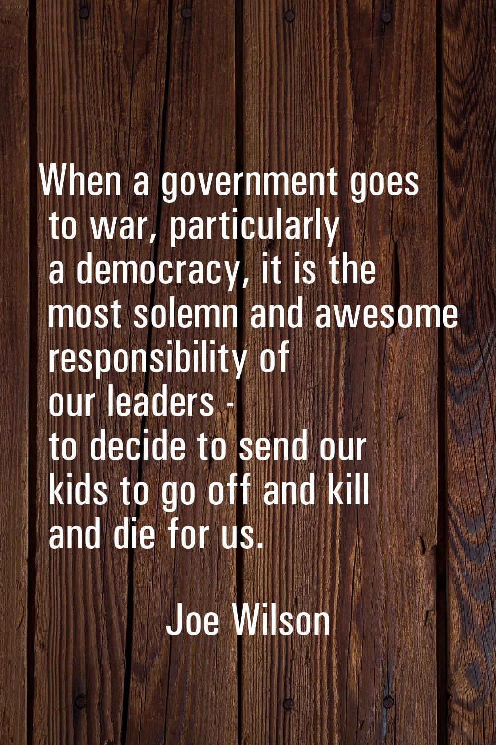 When a government goes to war, particularly a democracy, it is the most solemn and awesome responsi