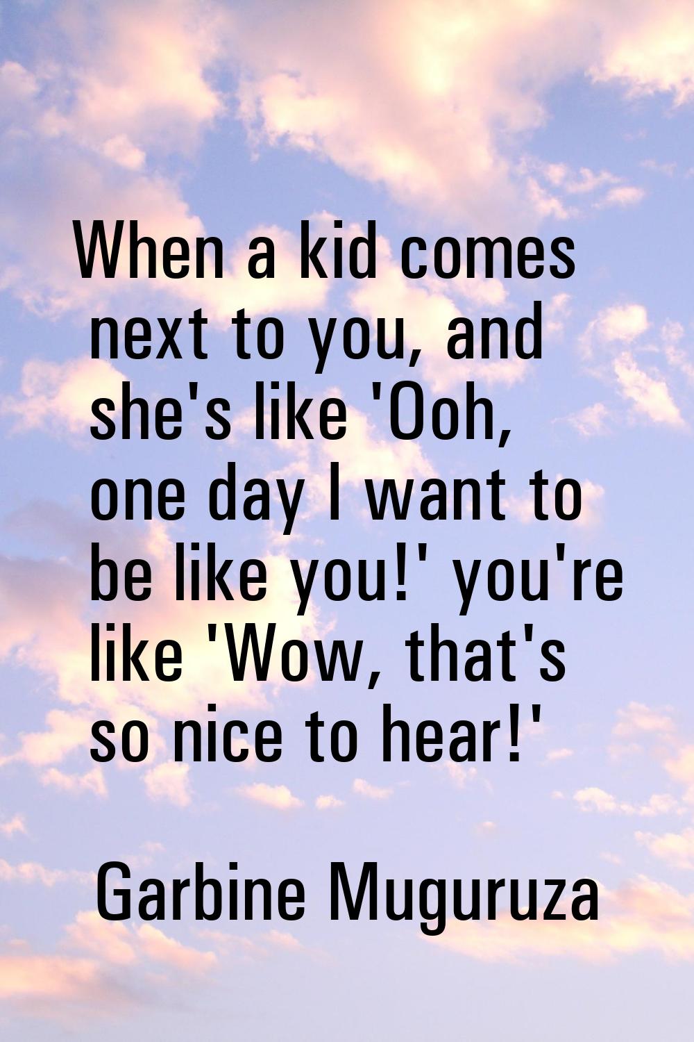 When a kid comes next to you, and she's like 'Ooh, one day I want to be like you!' you're like 'Wow