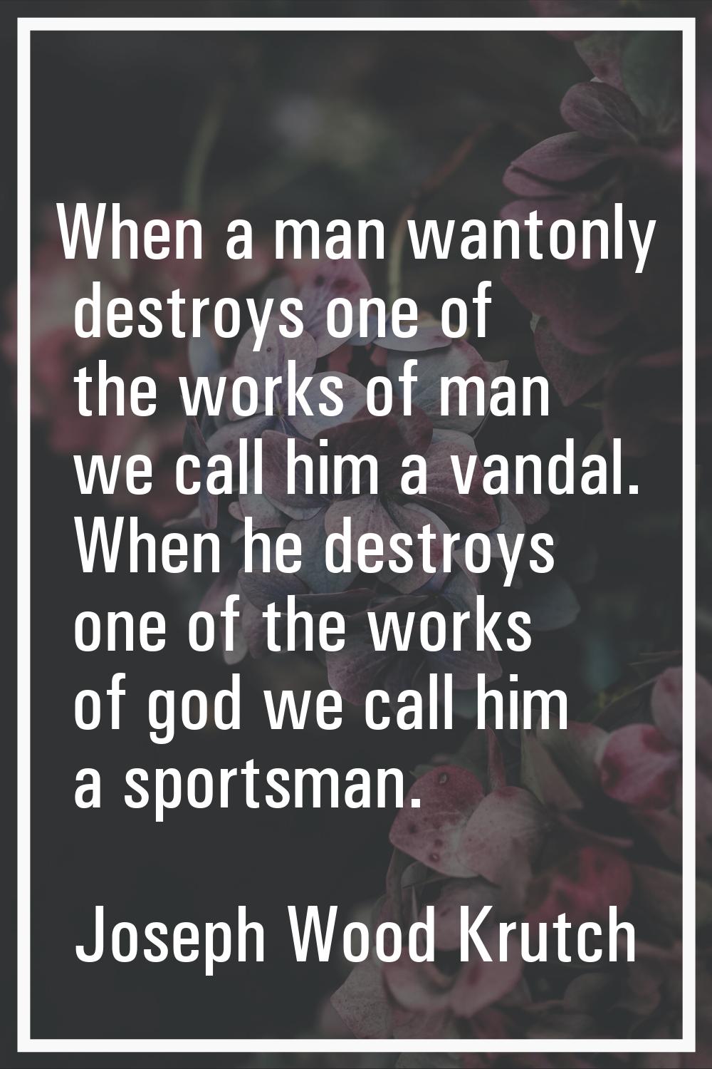 When a man wantonly destroys one of the works of man we call him a vandal. When he destroys one of 