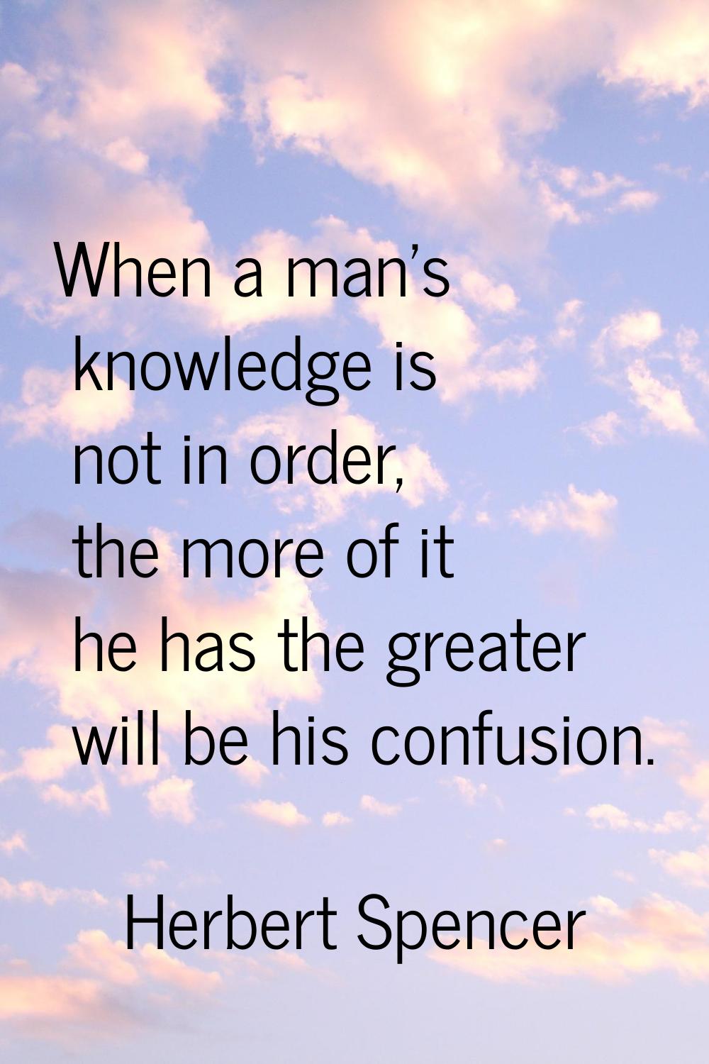 When a man's knowledge is not in order, the more of it he has the greater will be his confusion.