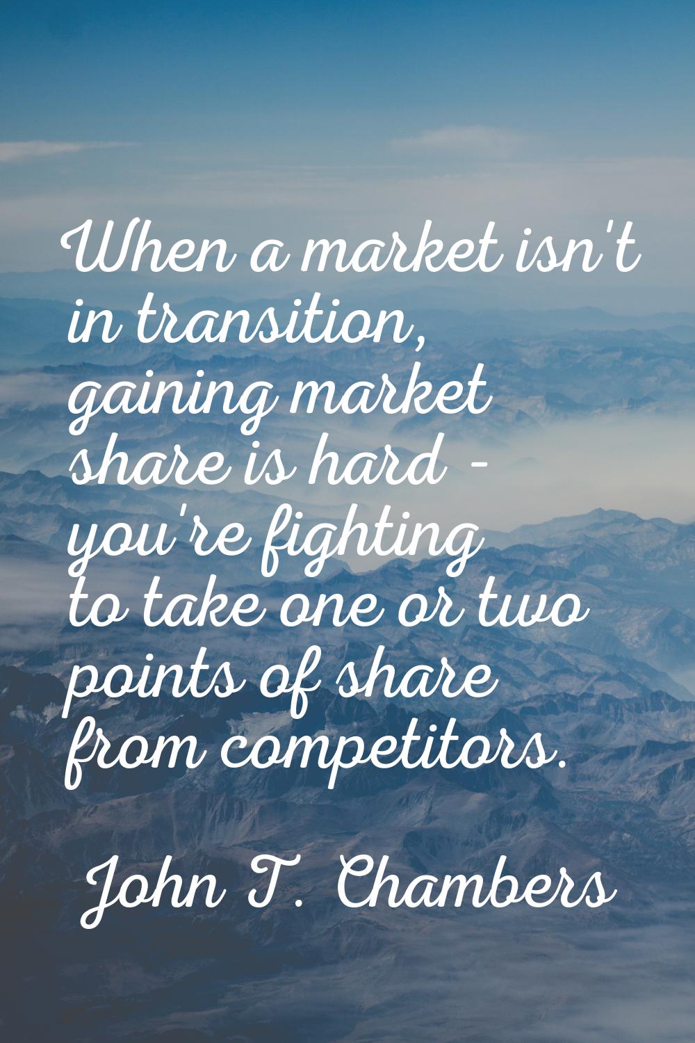 When a market isn't in transition, gaining market share is hard - you're fighting to take one or tw