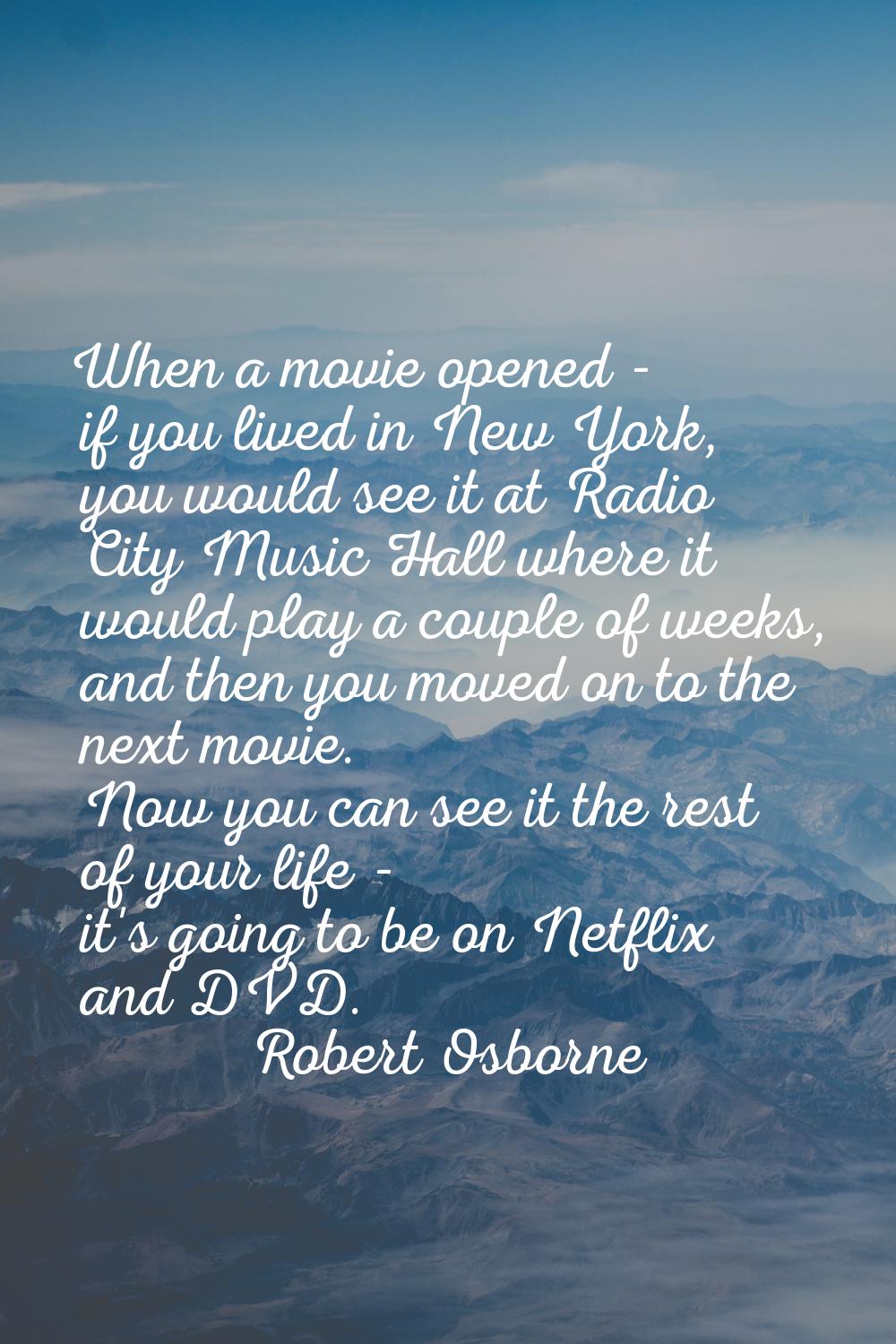 When a movie opened - if you lived in New York, you would see it at Radio City Music Hall where it 