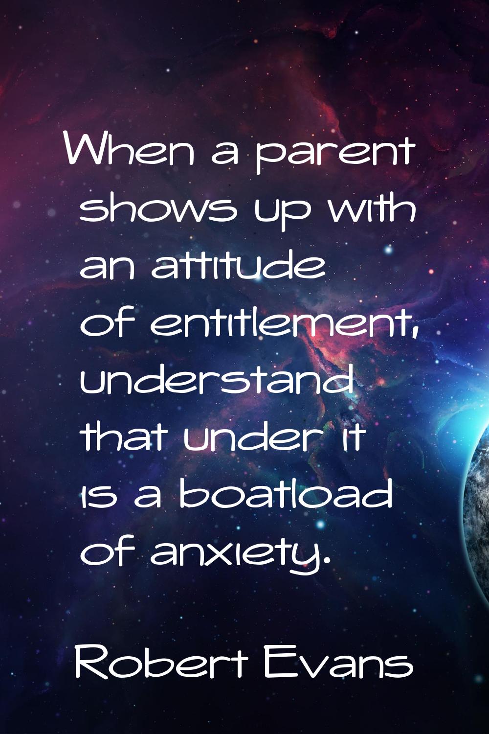 When a parent shows up with an attitude of entitlement, understand that under it is a boatload of a
