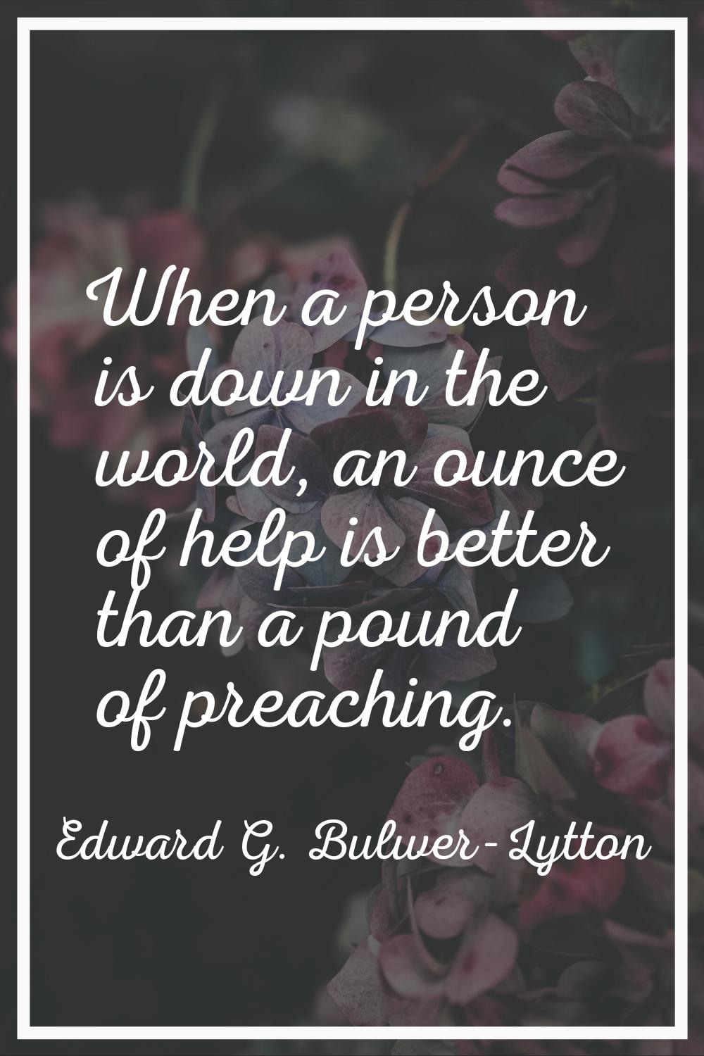When a person is down in the world, an ounce of help is better than a pound of preaching.