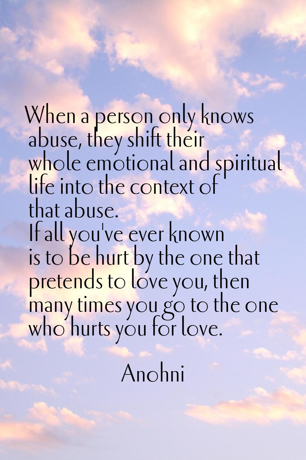 When a person only knows abuse, they shift their whole emotional and spiritual life into the contex