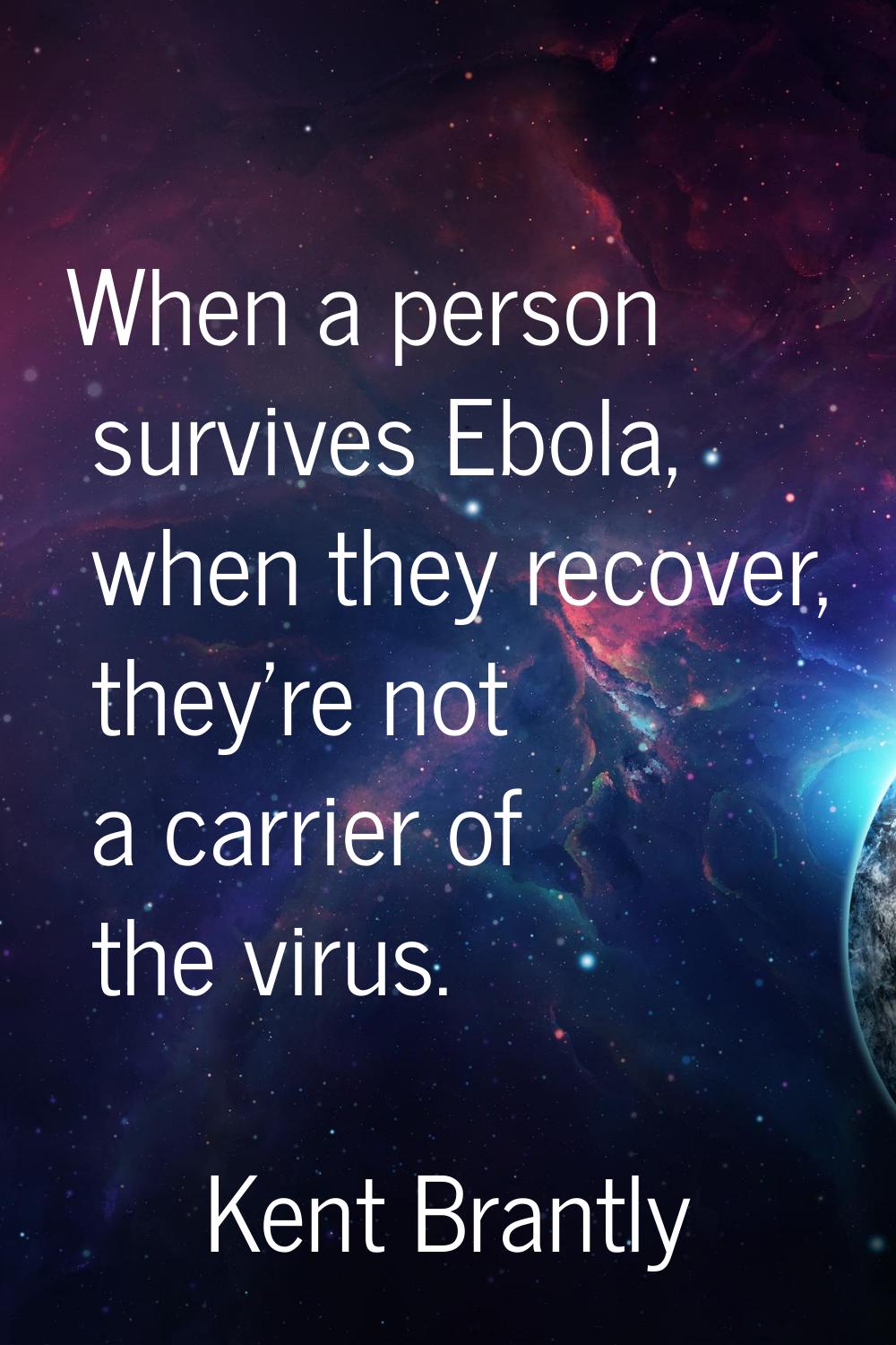 When a person survives Ebola, when they recover, they're not a carrier of the virus.