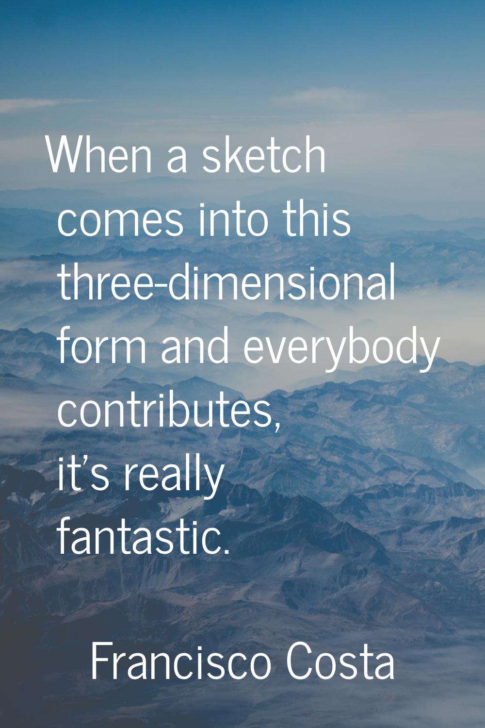 When a sketch comes into this three-dimensional form and everybody contributes, it's really fantast