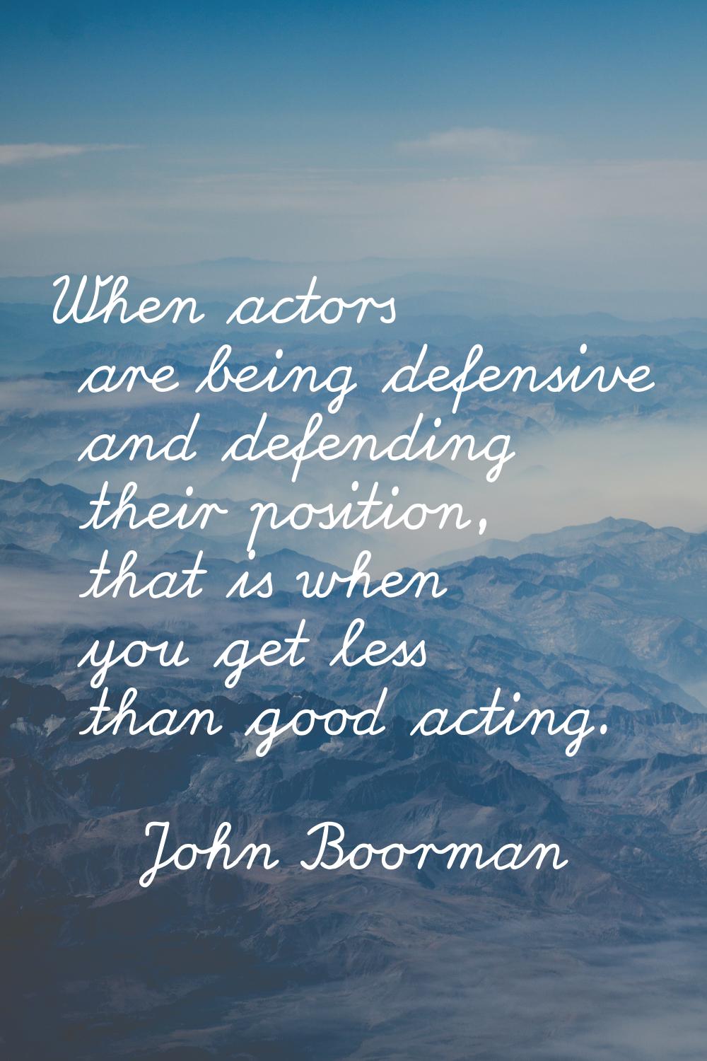 When actors are being defensive and defending their position, that is when you get less than good a