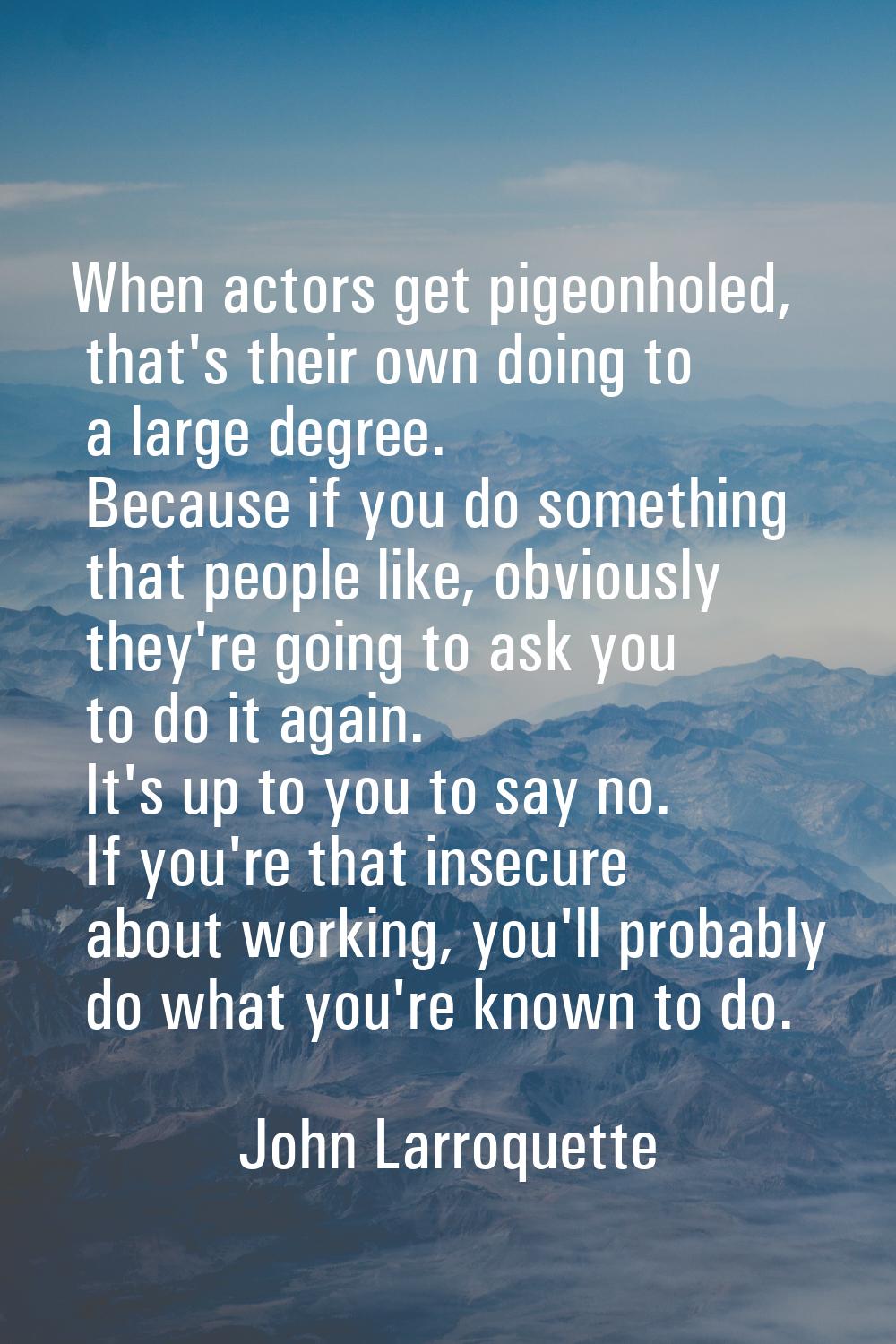 When actors get pigeonholed, that's their own doing to a large degree. Because if you do something 