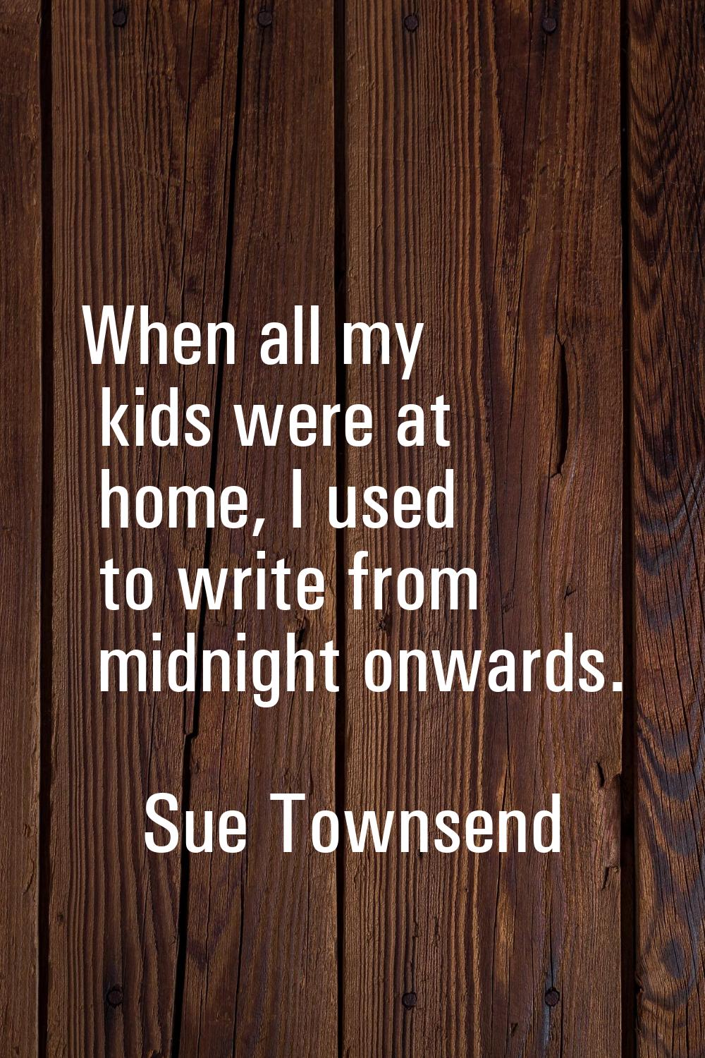 When all my kids were at home, I used to write from midnight onwards.