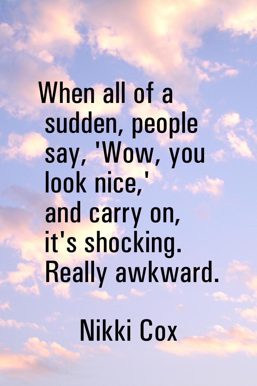 When all of a sudden, people say, 'Wow, you look nice,' and carry on, it's shocking. Really awkward