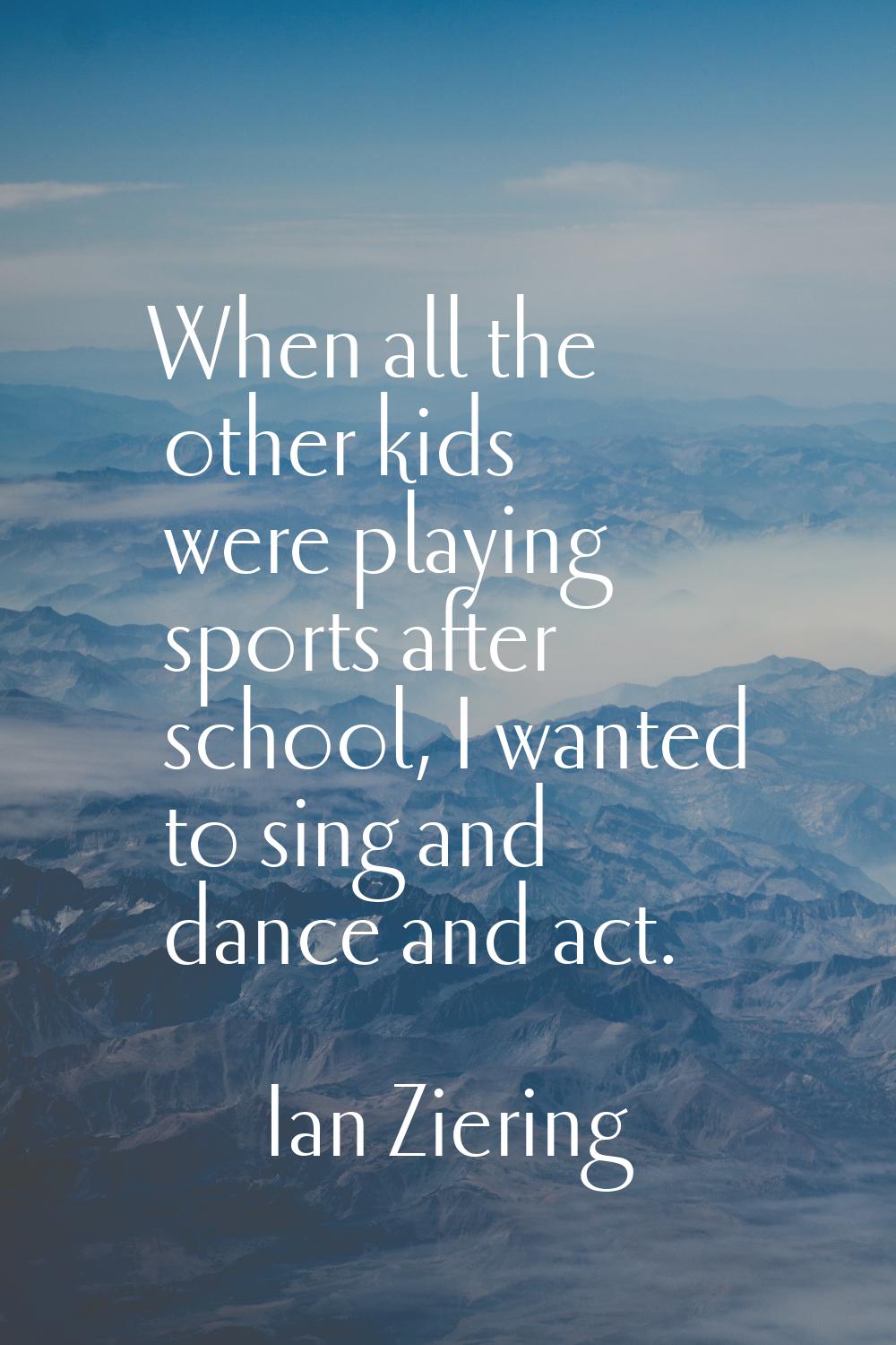 When all the other kids were playing sports after school, I wanted to sing and dance and act.