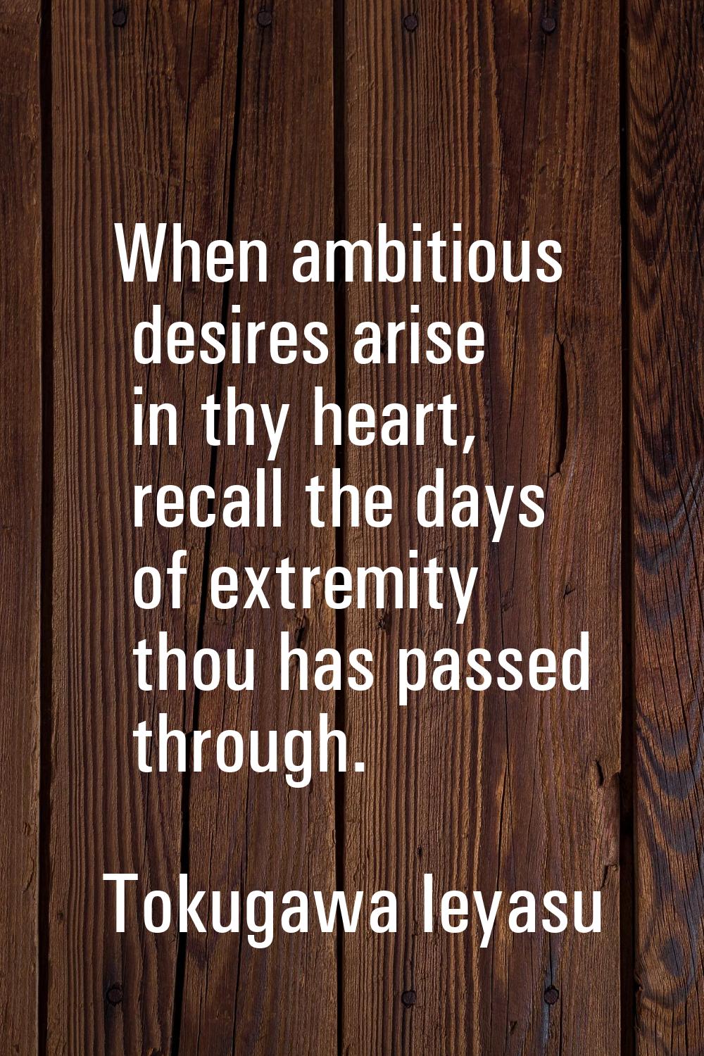 When ambitious desires arise in thy heart, recall the days of extremity thou has passed through.