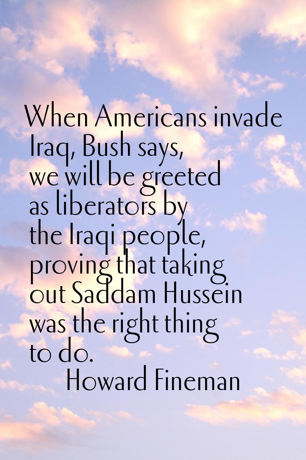 When Americans invade Iraq, Bush says, we will be greeted as liberators by the Iraqi people, provin