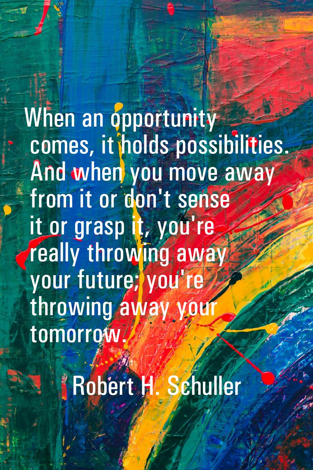 When an opportunity comes, it holds possibilities. And when you move away from it or don't sense it