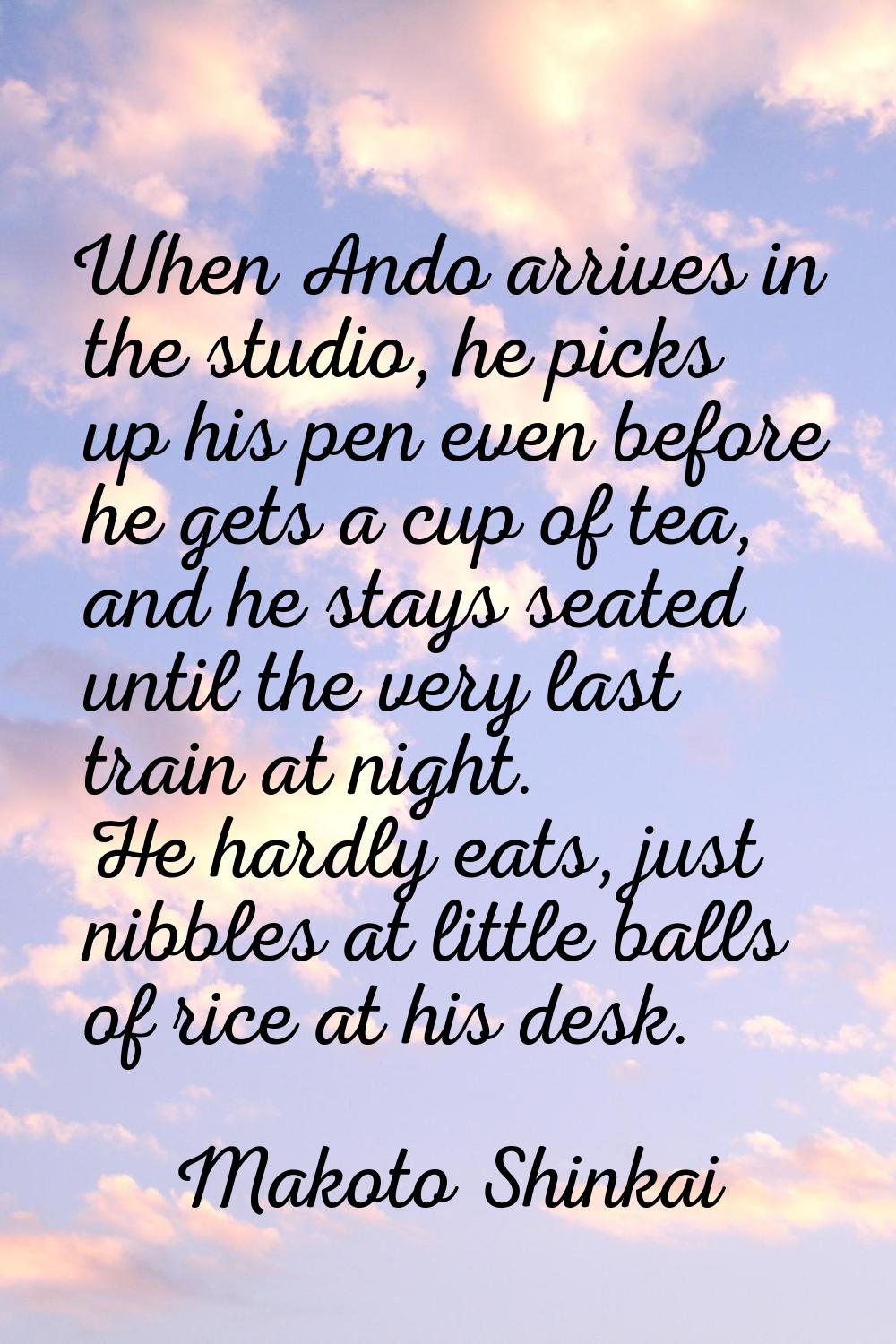 When Ando arrives in the studio, he picks up his pen even before he gets a cup of tea, and he stays