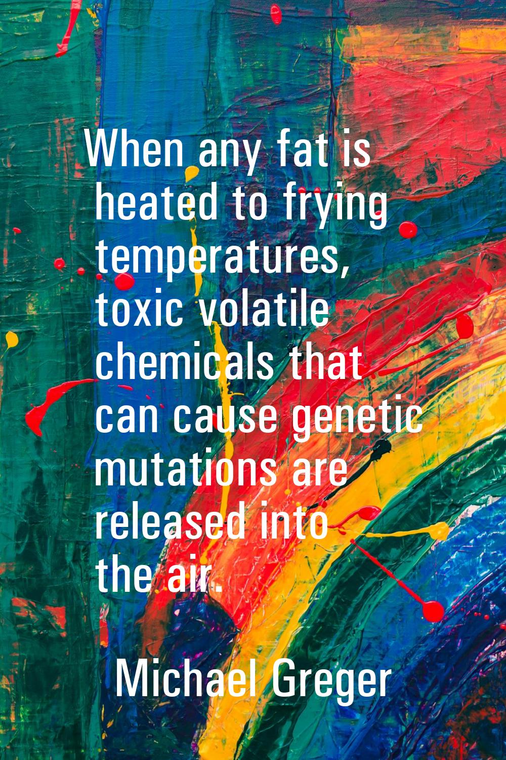 When any fat is heated to frying temperatures, toxic volatile chemicals that can cause genetic muta
