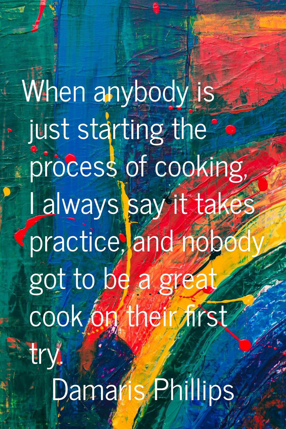 When anybody is just starting the process of cooking, I always say it takes practice, and nobody go
