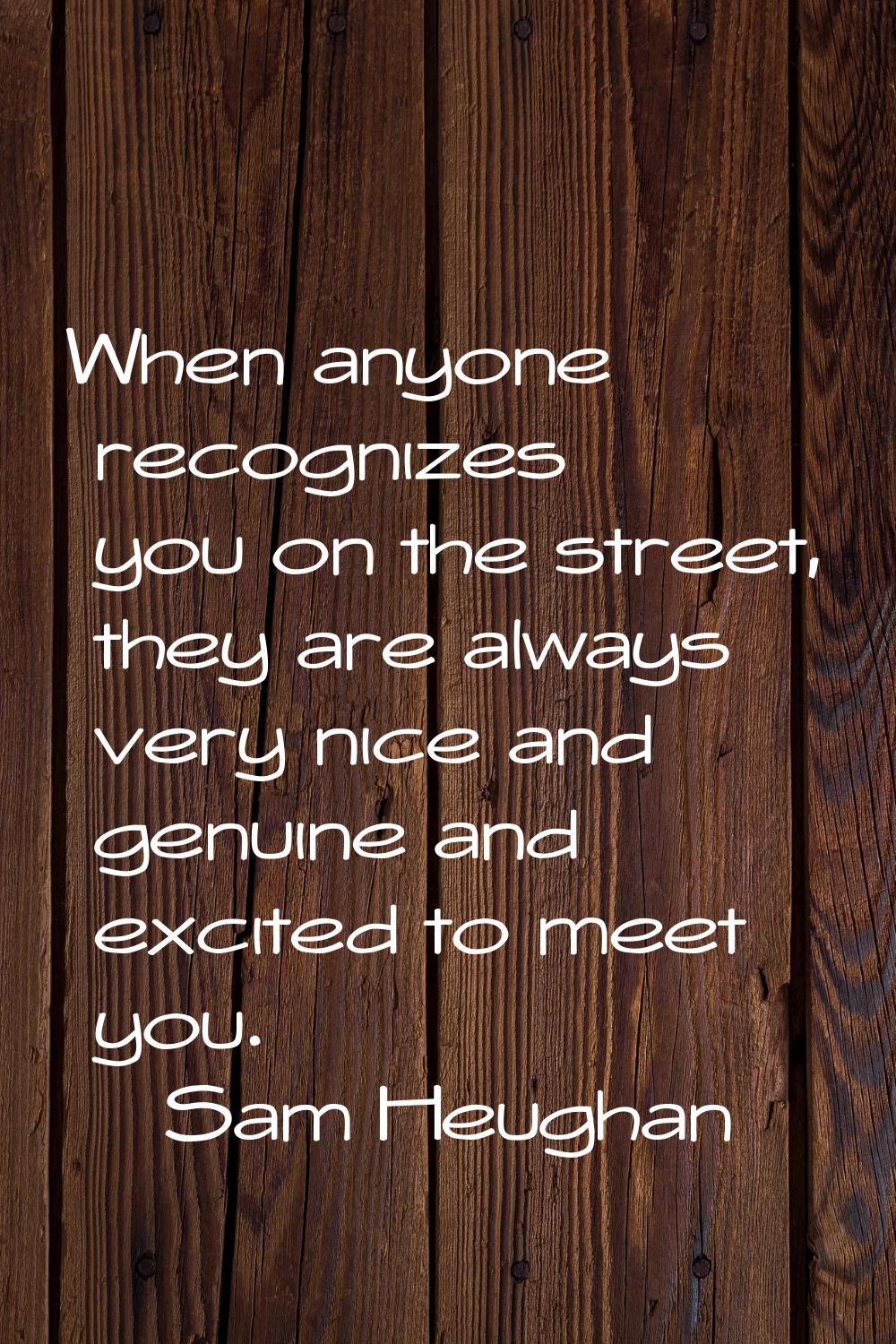 When anyone recognizes you on the street, they are always very nice and genuine and excited to meet