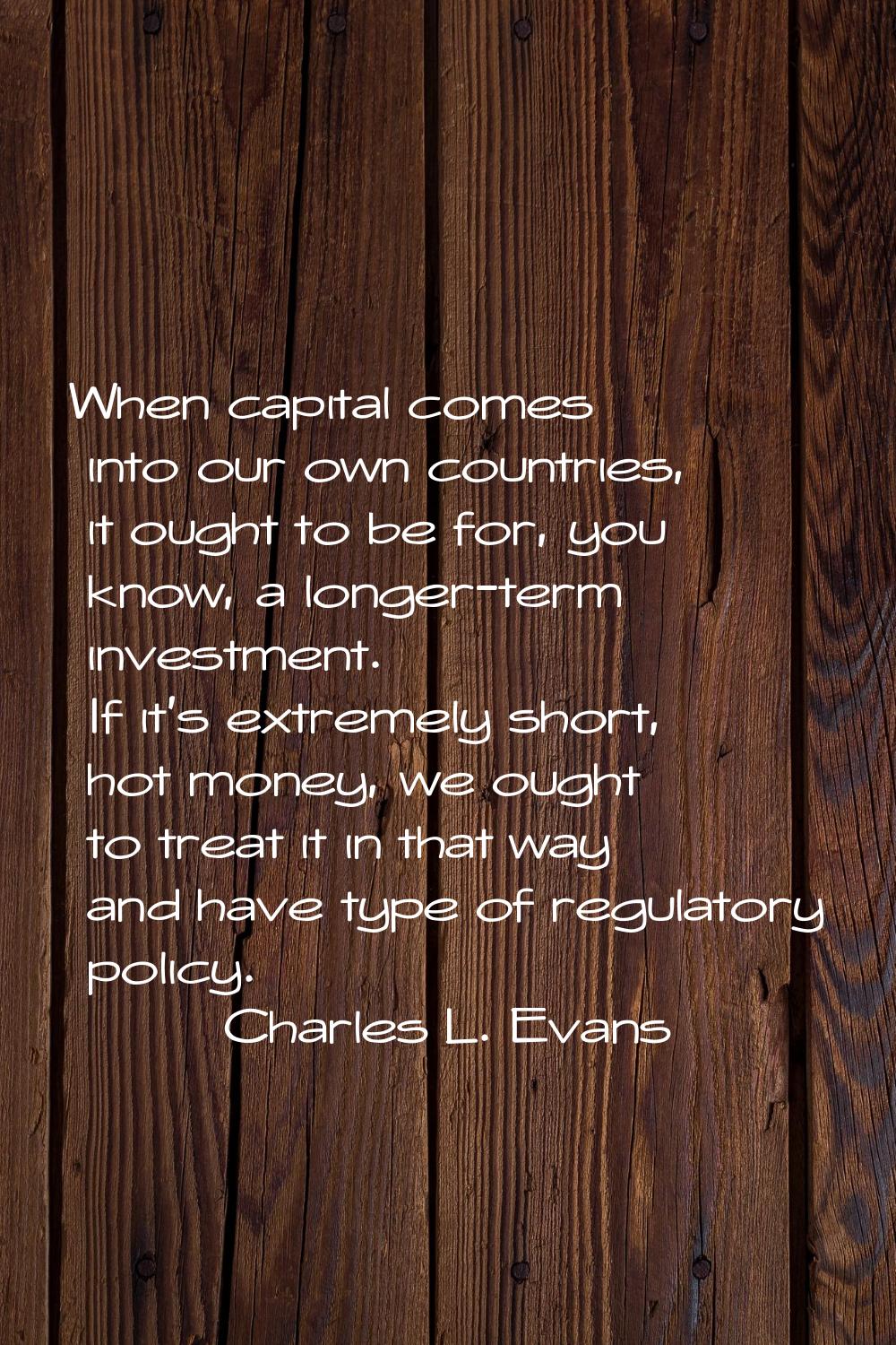 When capital comes into our own countries, it ought to be for, you know, a longer-term investment. 