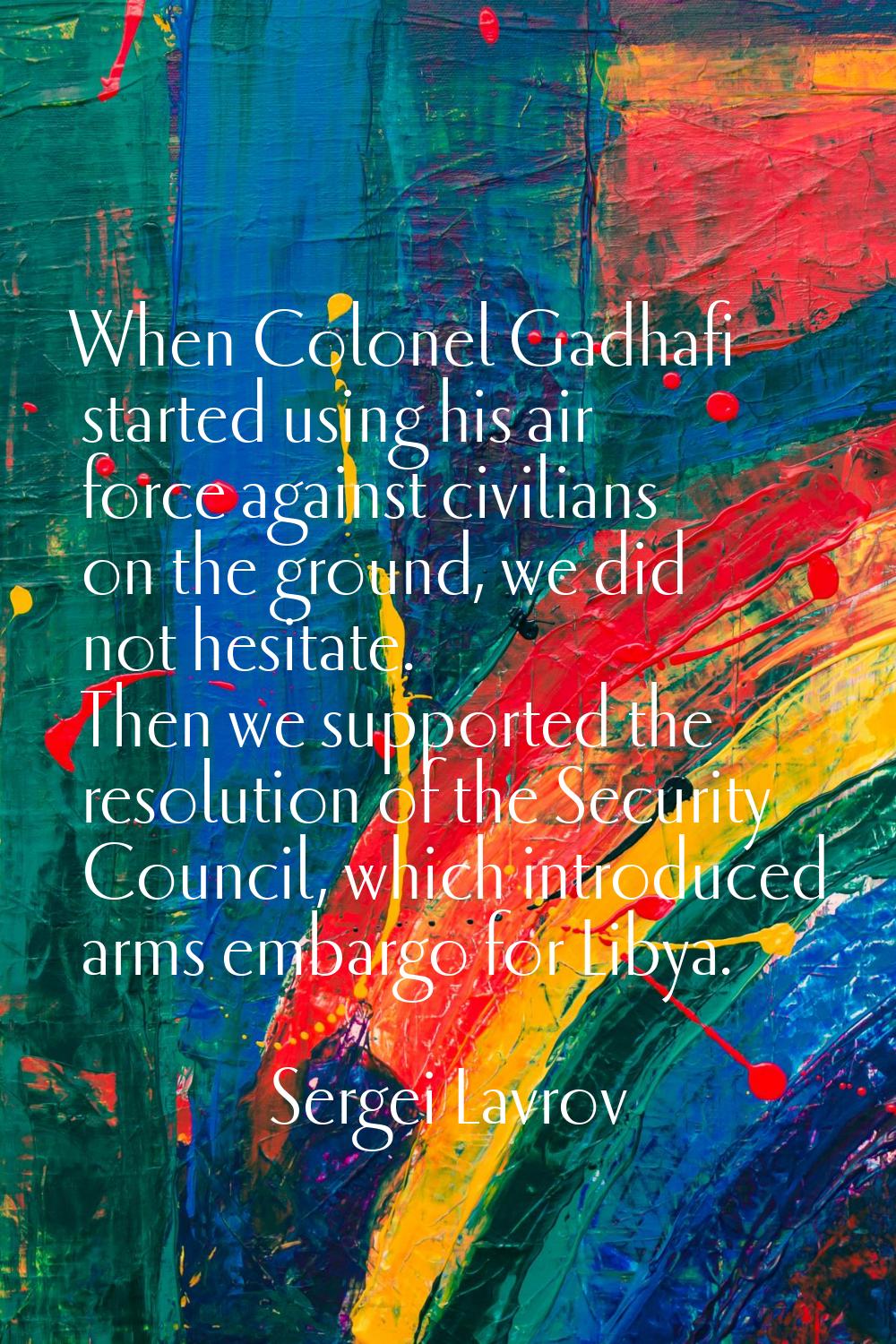 When Colonel Gadhafi started using his air force against civilians on the ground, we did not hesita