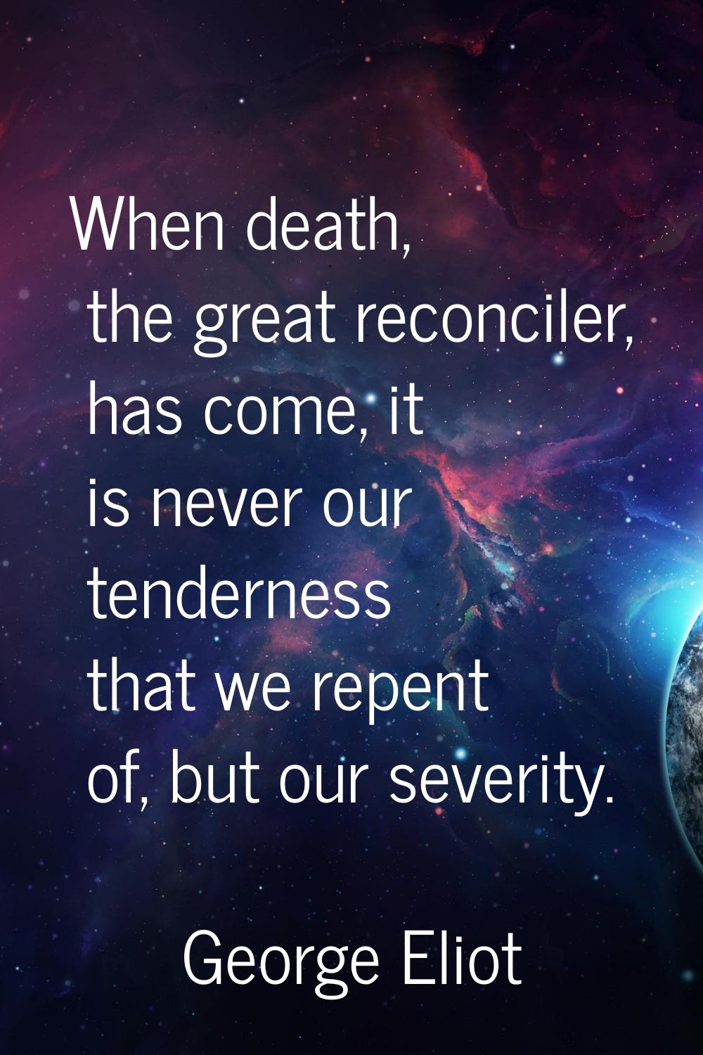 When death, the great reconciler, has come, it is never our tenderness that we repent of, but our s