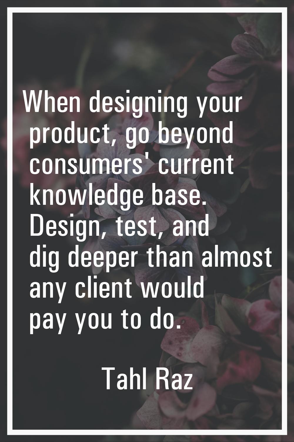 When designing your product, go beyond consumers' current knowledge base. Design, test, and dig dee