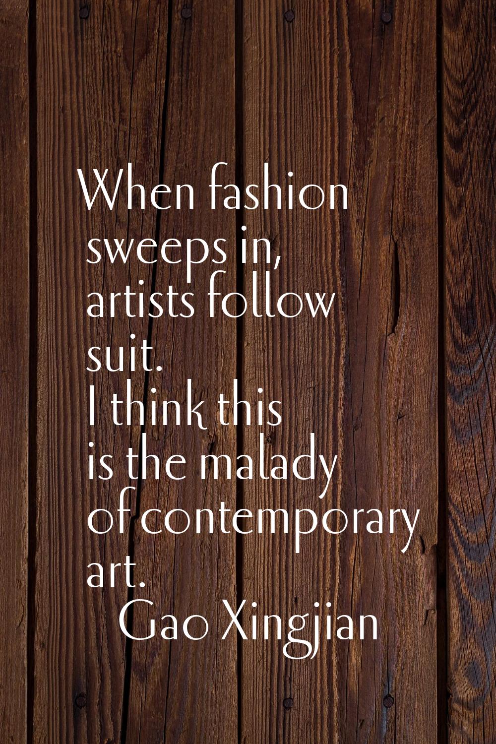 When fashion sweeps in, artists follow suit. I think this is the malady of contemporary art.