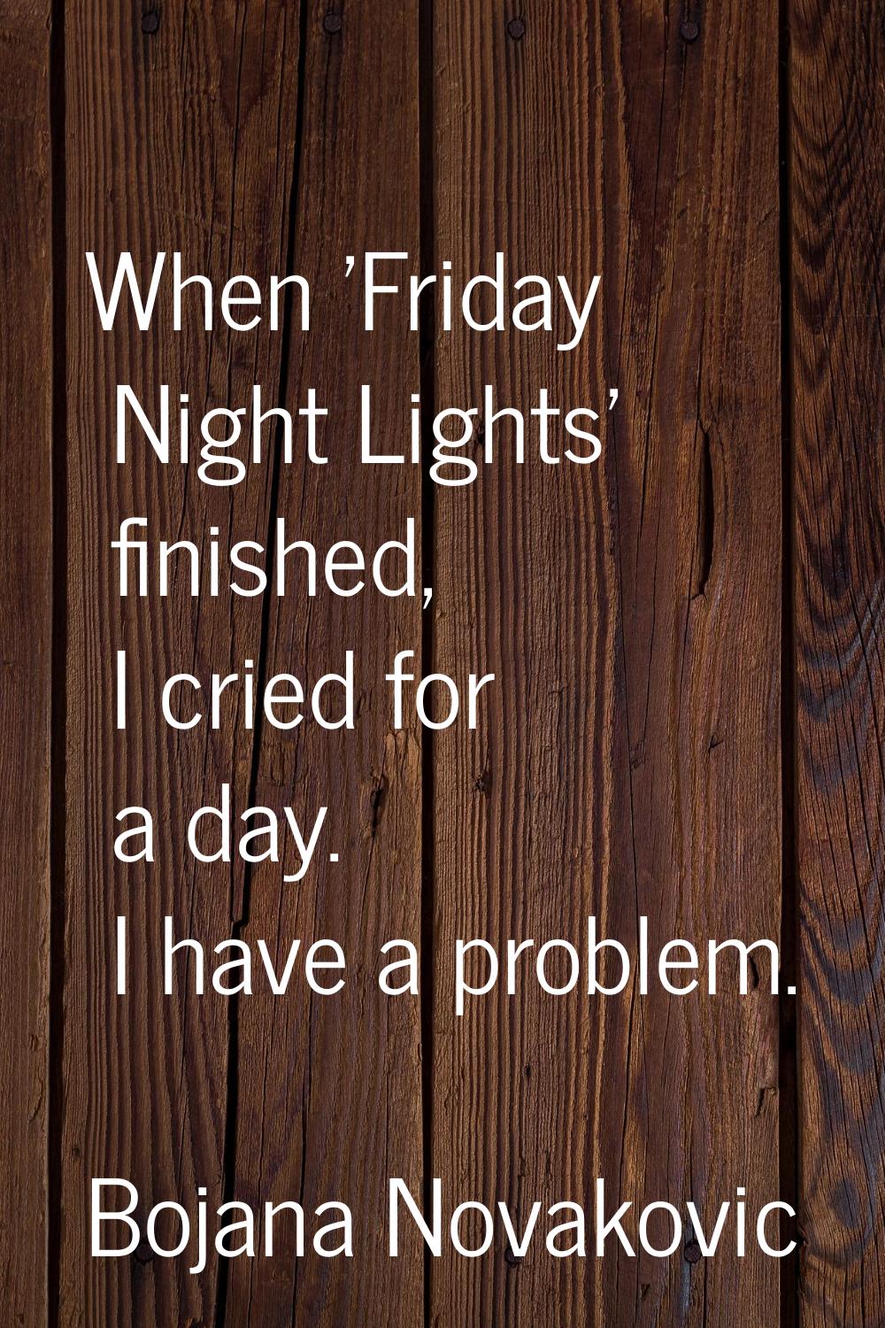When 'Friday Night Lights' finished, I cried for a day. I have a problem.