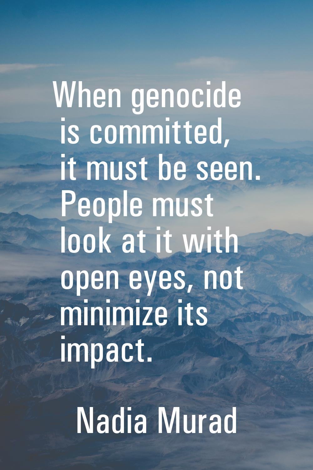 When genocide is committed, it must be seen. People must look at it with open eyes, not minimize it