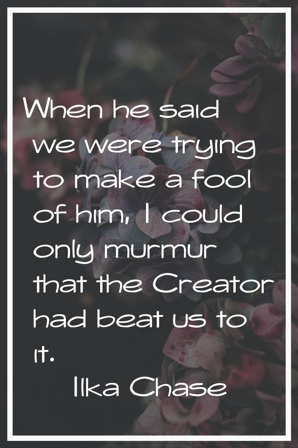 When he said we were trying to make a fool of him, I could only murmur that the Creator had beat us