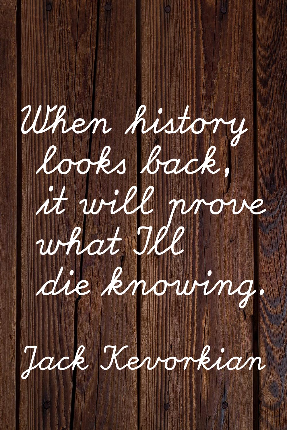 When history looks back, it will prove what I'll die knowing.
