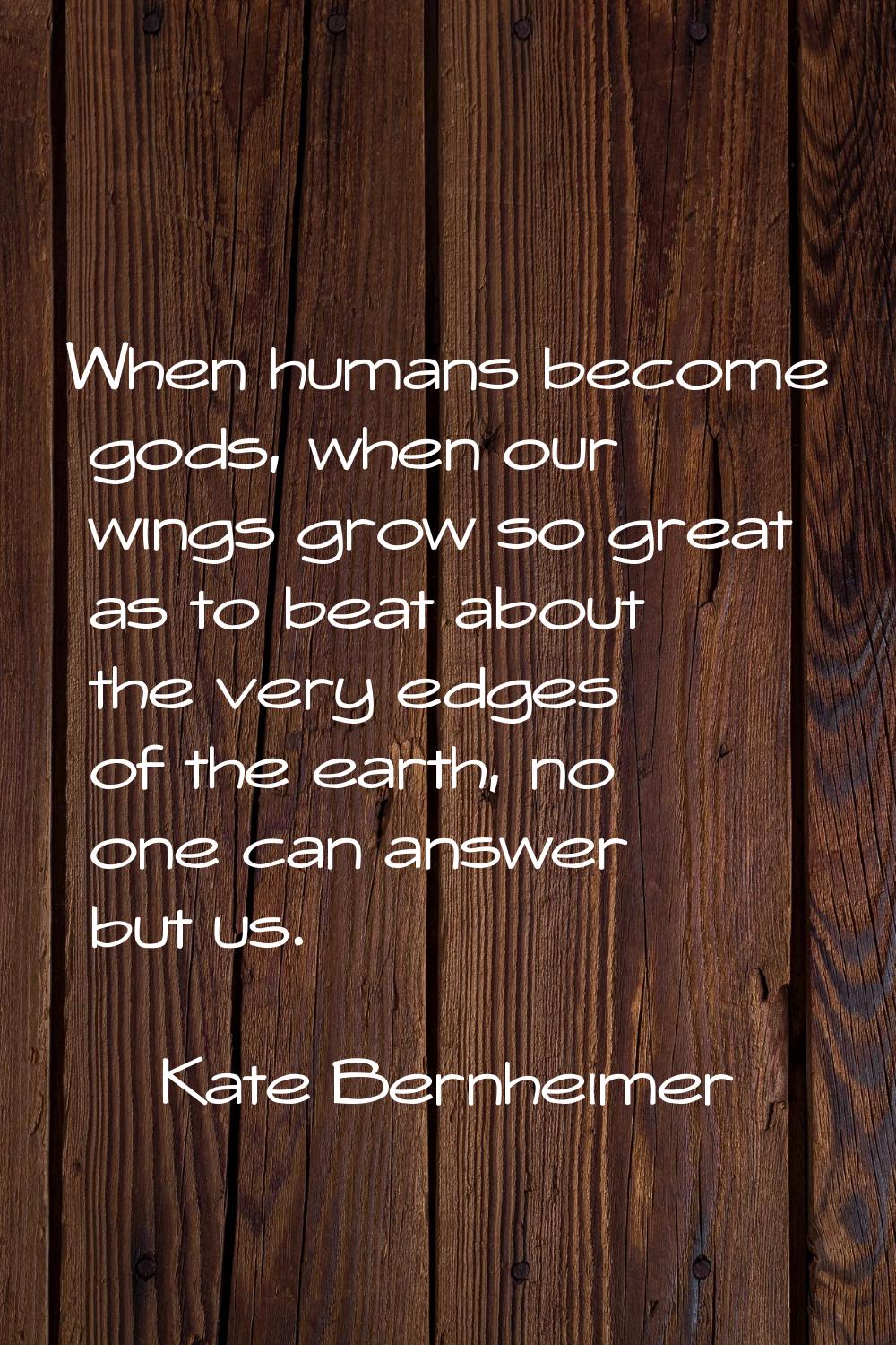 When humans become gods, when our wings grow so great as to beat about the very edges of the earth,