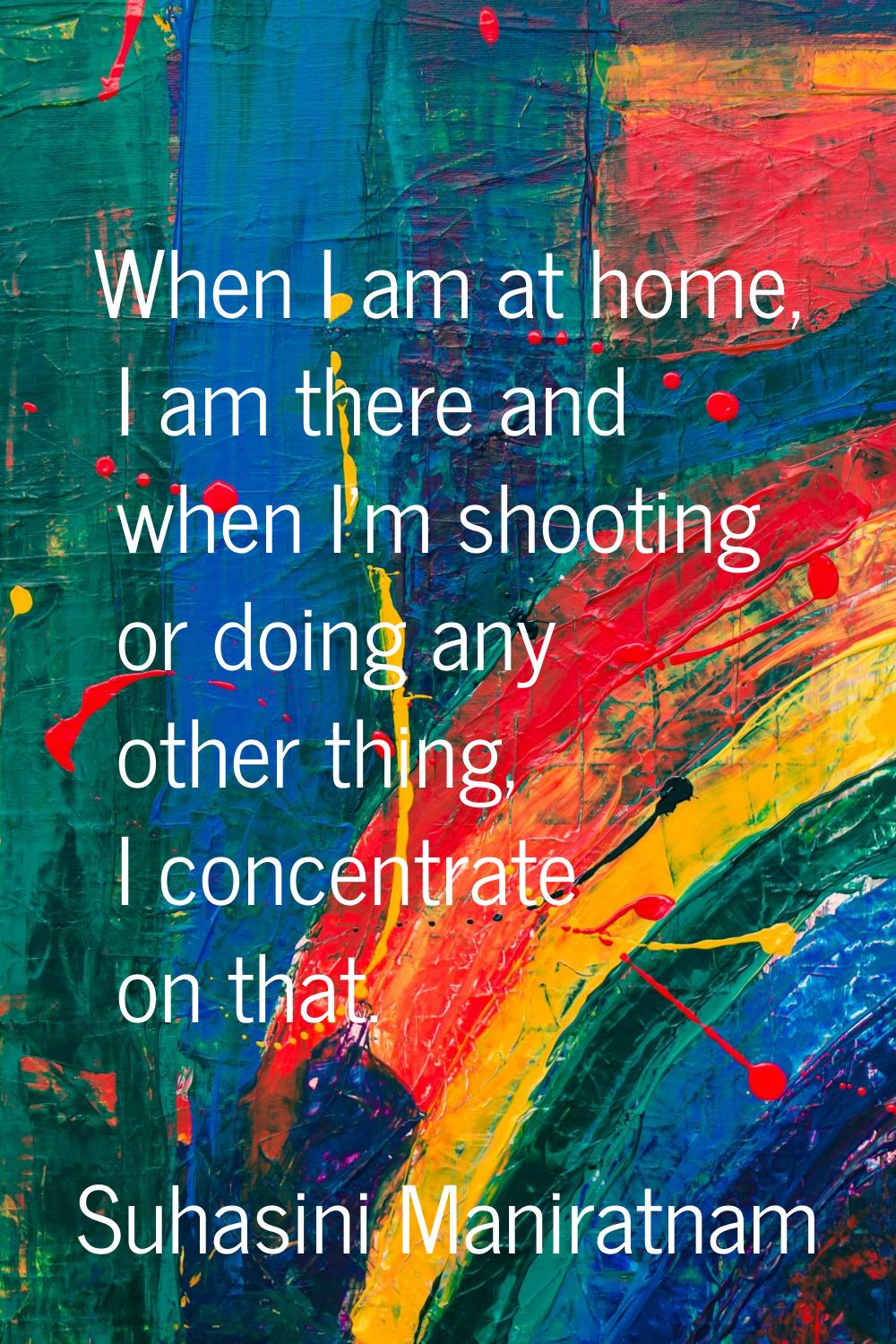 When I am at home, I am there and when I'm shooting or doing any other thing, I concentrate on that