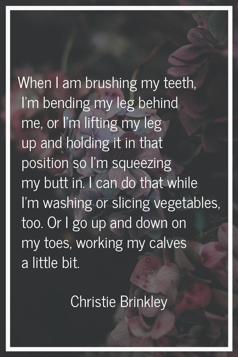 When I am brushing my teeth, I'm bending my leg behind me, or I'm lifting my leg up and holding it 