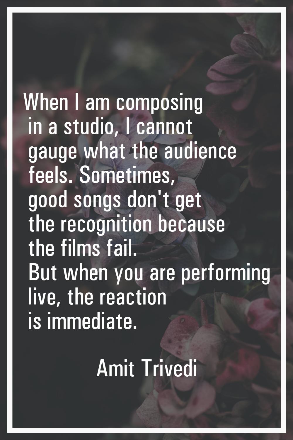 When I am composing in a studio, I cannot gauge what the audience feels. Sometimes, good songs don'