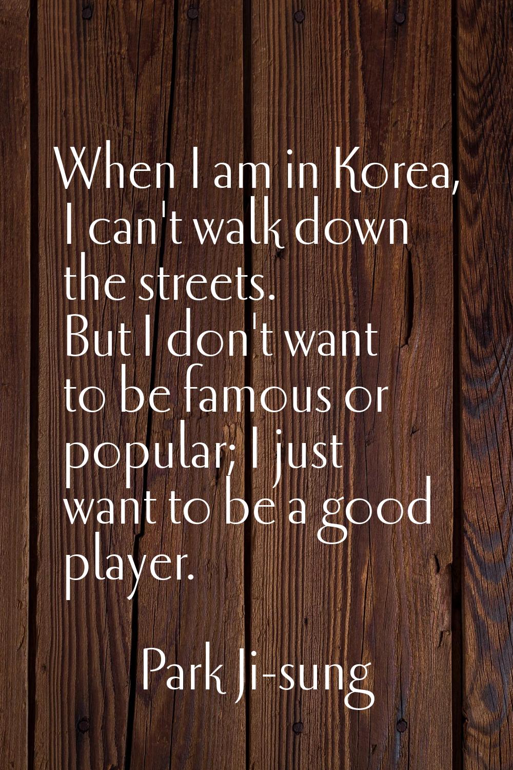 When I am in Korea, I can't walk down the streets. But I don't want to be famous or popular; I just