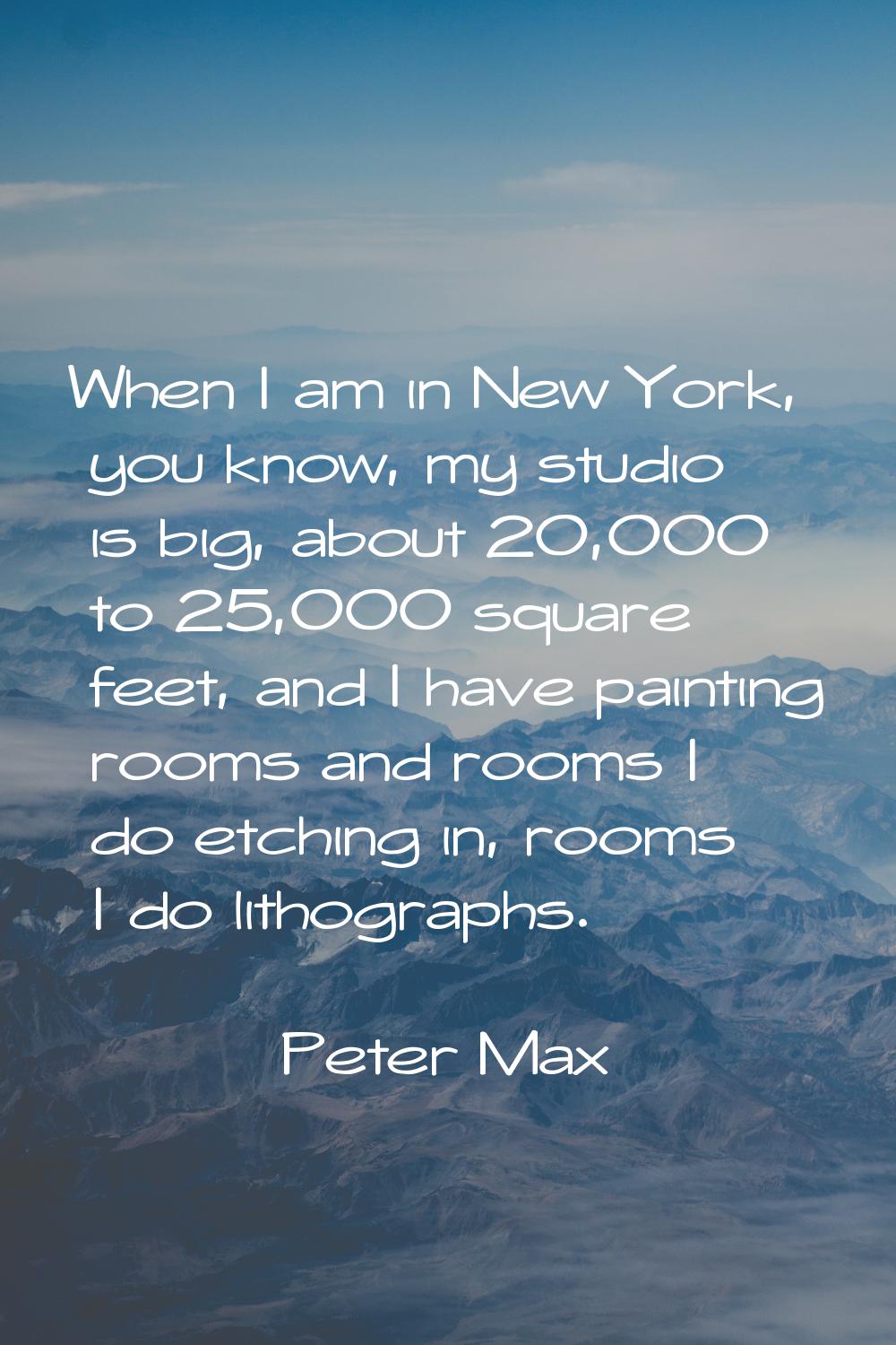 When I am in New York, you know, my studio is big, about 20,000 to 25,000 square feet, and I have p