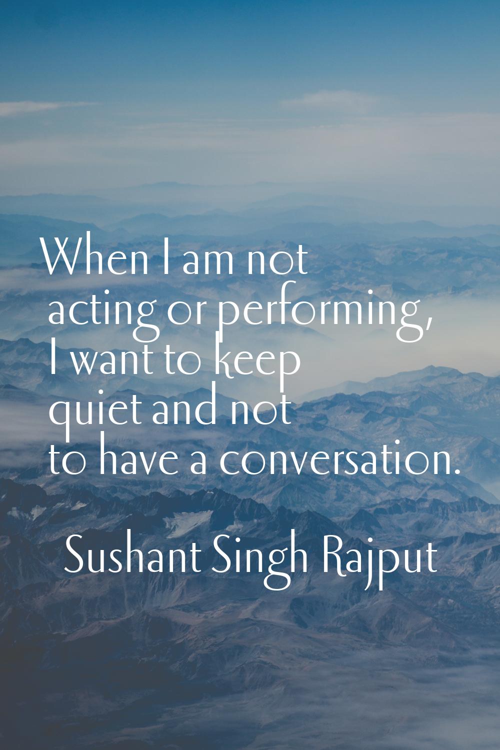 When I am not acting or performing, I want to keep quiet and not to have a conversation.